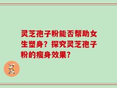 灵芝孢子粉能否帮助女生塑身？探究灵芝孢子粉的瘦身效果？