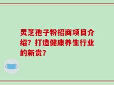 灵芝孢子粉招商项目介绍？打造健康养生行业的新贵？