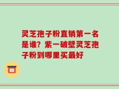 灵芝孢子粉直销第一名是谁？紫一破壁灵芝孢子粉到哪里买最好