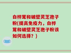 白桦茸和破壁灵芝孢子粉(提高免疫力，白桦茸和破壁灵芝孢子粉该如何选择？)