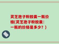 灵芝孢子粉胶囊一瓶价格(灵芝孢子粉胶囊：一瓶的价格是多少？)