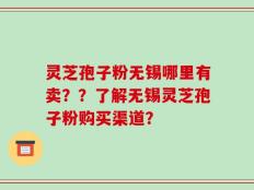 灵芝孢子粉无锡哪里有卖？？了解无锡灵芝孢子粉购买渠道？