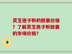 灵芝孢子粉的胶囊价格？了解灵芝孢子粉胶囊的市场价格？