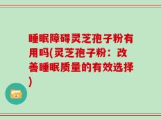 睡眠障碍灵芝孢子粉有用吗(灵芝孢子粉：改善睡眠质量的有效选择)