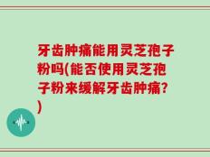 牙齿肿痛能用灵芝孢子粉吗(能否使用灵芝孢子粉来缓解牙齿肿痛？)