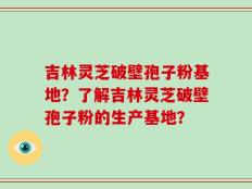 吉林灵芝破壁孢子粉基地？了解吉林灵芝破壁孢子粉的生产基地？