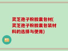 灵芝孢子粉胶囊包材(灵芝孢子粉胶囊包装材料的选择与使用)