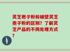灵芝袍子粉和破壁灵芝孢子粉的区别？了解灵芝产品的不同处理方式？