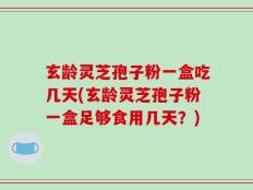 玄龄灵芝孢子粉一盒吃几天(玄龄灵芝孢子粉一盒足够食用几天？)