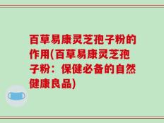 百草易康灵芝孢子粉的作用(百草易康灵芝孢子粉：保健必备的自然健康良品)