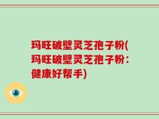 玛旺破壁灵芝孢子粉(玛旺破壁灵芝孢子粉：健康好帮手)