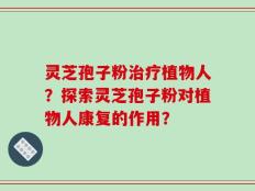 灵芝孢子粉治疗植物人？探索灵芝孢子粉对植物人康复的作用？