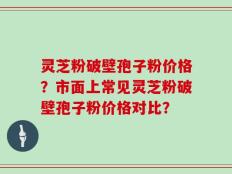 灵芝粉破壁孢子粉价格？市面上常见灵芝粉破壁孢子粉价格对比？