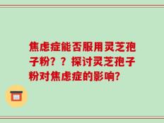 焦虑症能否服用灵芝孢子粉？？探讨灵芝孢子粉对焦虑症的影响？