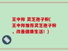 王中邦 灵芝孢子粉(王中邦推荐灵芝孢子粉，改善健康生活！)