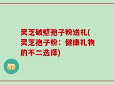 灵芝破壁孢子粉送礼(灵芝孢子粉：健康礼物的不二选择)