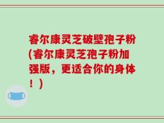 睿尔康灵芝破壁孢子粉(睿尔康灵芝孢子粉加强版，更适合你的身体！)