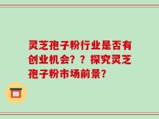 灵芝孢子粉行业是否有创业机会？？探究灵芝孢子粉市场前景？