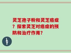 灵芝孢子粉和灵芝癌症？探索灵芝对癌症的预防和治疗作用？