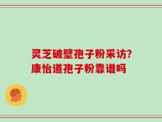 灵芝破壁孢子粉采访？康怡道孢子粉靠谱吗