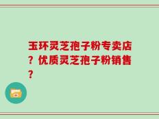 玉环灵芝孢子粉专卖店？优质灵芝孢子粉销售？