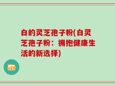 白的灵芝孢子粉(白灵芝孢子粉：拥抱健康生活的新选择)