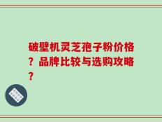 破壁机灵芝孢子粉价格？品牌比较与选购攻略？