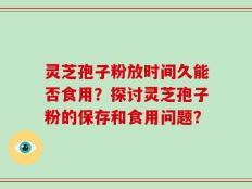 灵芝孢子粉放时间久能否食用？探讨灵芝孢子粉的保存和食用问题？