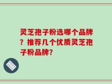 灵芝孢子粉选哪个品牌？推荐几个优质灵芝孢子粉品牌？