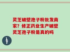 灵芝破壁孢子粉批发商家？修正药业生产破壁灵芝孢子粉是真的吗