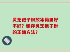 灵芝孢子粉放冰箱里好不好？储存灵芝孢子粉的正确方法？