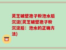 灵芝破壁孢子粉泡水后沉淀(灵芝破壁孢子粉沉淀后：泡水的正确方法)
