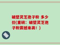 破壁灵芝孢子粉 多少价(重磅：破壁灵芝孢子粉震撼来袭！)