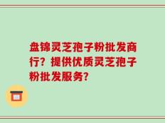 盘锦灵芝孢子粉批发商行？提供优质灵芝孢子粉批发服务？