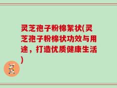 灵芝孢子粉棉絮状(灵芝孢子粉棉状功效与用途，打造优质健康生活)