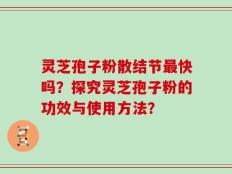 灵芝孢子粉散结节最快吗？探究灵芝孢子粉的功效与使用方法？