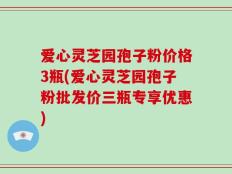 爱心灵芝园孢子粉价格3瓶(爱心灵芝园孢子粉批发价三瓶专享优惠)
