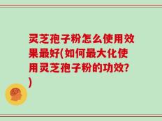 灵芝孢子粉怎么使用效果最好(如何最大化使用灵芝孢子粉的功效？)