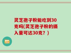 灵芝孢子粉能吃到30克吗(灵芝孢子粉的摄入量可达30克？)