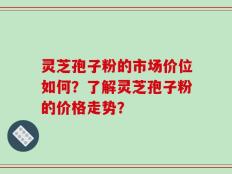 灵芝孢子粉的市场价位如何？了解灵芝孢子粉的价格走势？