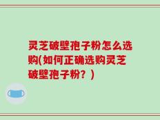灵芝破壁孢子粉怎么选购(如何正确选购灵芝破壁孢子粉？)