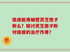 癌症能用破壁灵芝孢子粉么？探讨灵芝孢子粉对癌症的治疗作用？