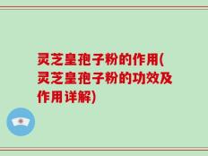 灵芝皇孢子粉的作用(灵芝皇孢子粉的功效及作用详解)
