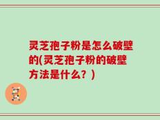 灵芝孢子粉是怎么破壁的(灵芝孢子粉的破壁方法是什么？)