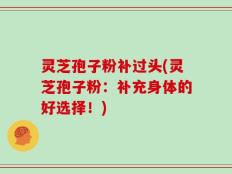 灵芝孢子粉补过头(灵芝孢子粉：补充身体的好选择！)