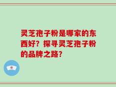 灵芝孢子粉是哪家的东西好？探寻灵芝孢子粉的品牌之路？