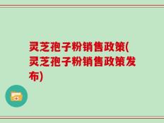 灵芝孢子粉销售政策(灵芝孢子粉销售政策发布)