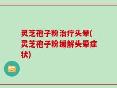 灵芝孢子粉治疗头晕(灵芝孢子粉缓解头晕症状)