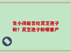 生小孩能否吃灵芝孢子粉？灵芝孢子粉哪里产