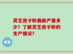 灵芝孢子粉最新产量多少？了解灵芝孢子粉的生产情况？